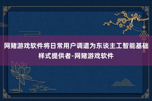 网赌游戏软件将日常用户调遣为东谈主工智能基础样式提供者-网赌游戏软件
