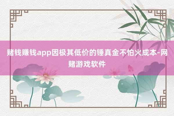 赌钱赚钱app因极其低价的锤真金不怕火成本-网赌游戏软件