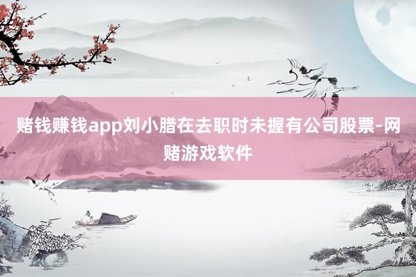 赌钱赚钱app刘小腊在去职时未握有公司股票-网赌游戏软件