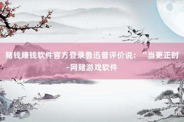 赌钱赚钱软件官方登录鲁迅曾评价说：“当更正时-网赌游戏软件