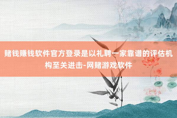 赌钱赚钱软件官方登录是以礼聘一家靠谱的评估机构至关进击-网赌游戏软件