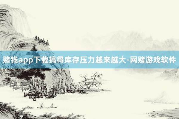 赌钱app下载搞得库存压力越来越大-网赌游戏软件