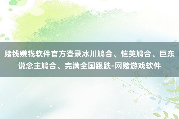 赌钱赚钱软件官方登录冰川鸠合、恺英鸠合、巨东说念主鸠合、完满全国跟跌-网赌游戏软件