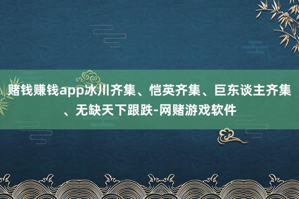 赌钱赚钱app冰川齐集、恺英齐集、巨东谈主齐集、无缺天下跟跌-网赌游戏软件