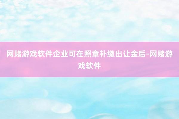 网赌游戏软件企业可在照章补缴出让金后-网赌游戏软件