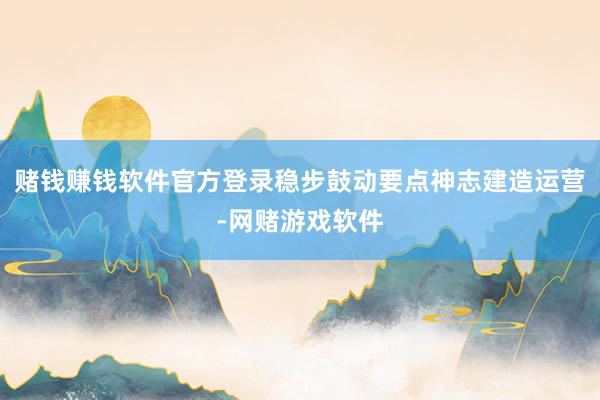 赌钱赚钱软件官方登录稳步鼓动要点神志建造运营-网赌游戏软件