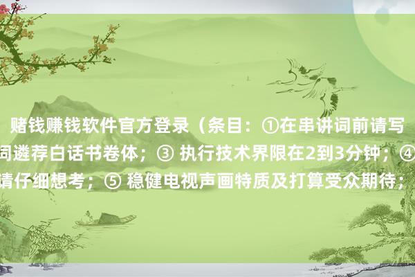 赌钱赚钱软件官方登录（条目：①在串讲词前请写出构想目标；②串讲词遴荐白话书卷体；③ 执行技术界限在2到3分钟；④ 价值倾向隐含与否请仔细想考；⑤ 稳健电视声画特质及打算受众期待；、、、、、、更多执行请下载附件：口试119东谈主才网发布于：广东省-网赌游戏软件