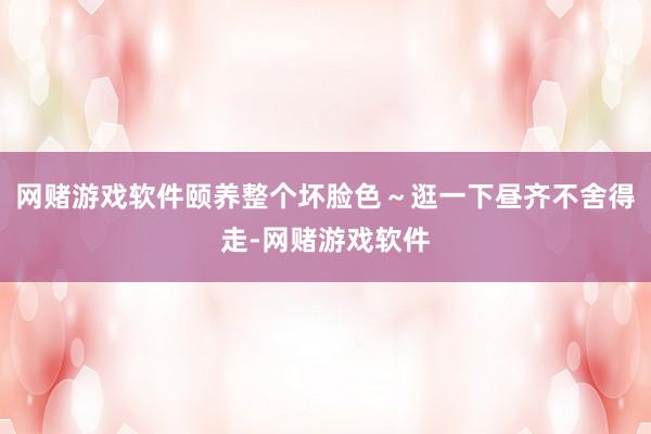 网赌游戏软件颐养整个坏脸色～逛一下昼齐不舍得走-网赌游戏软件