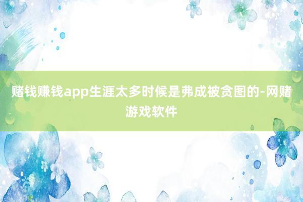 赌钱赚钱app生涯太多时候是弗成被贪图的-网赌游戏软件