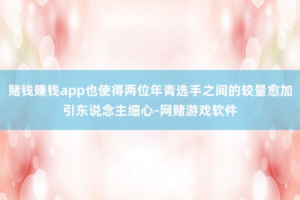 赌钱赚钱app也使得两位年青选手之间的较量愈加引东说念主细心-网赌游戏软件