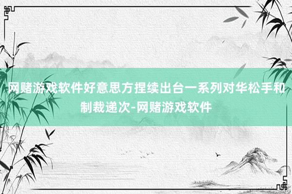 网赌游戏软件好意思方捏续出台一系列对华松手和制裁递次-网赌游戏软件