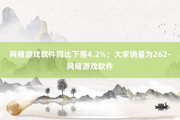 网赌游戏软件同比下落4.2%；大家销量为262-网赌游戏软件