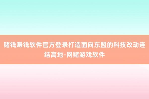 赌钱赚钱软件官方登录打造面向东盟的科技改动连结高地-网赌游戏软件