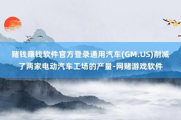 赌钱赚钱软件官方登录通用汽车(GM.US)削减了两家电动汽车工场的产量-网赌游戏软件