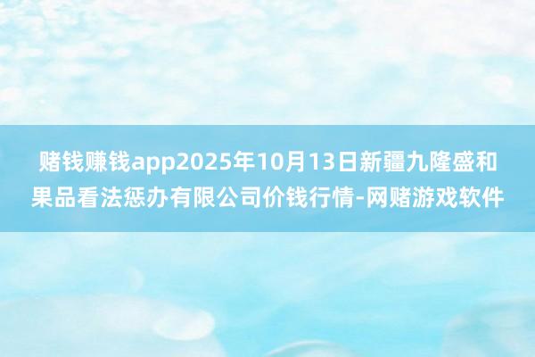 赌钱赚钱app2025年10月13日新疆九隆盛和果品看法惩办有限公司价钱行情-网赌游戏软件