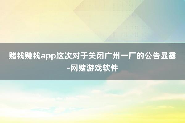 赌钱赚钱app　　这次对于关闭广州一厂的公告显露-网赌游戏软件