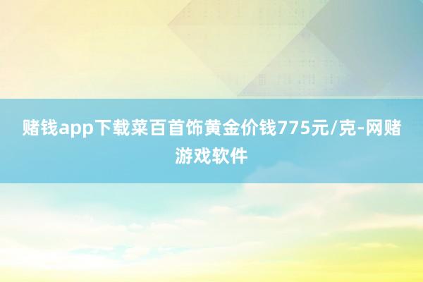赌钱app下载菜百首饰黄金价钱775元/克-网赌游戏软件