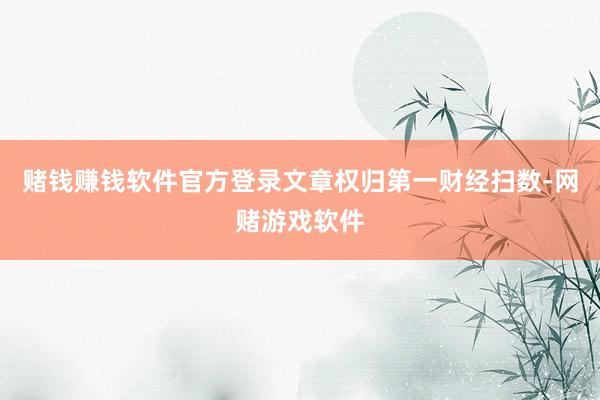 赌钱赚钱软件官方登录文章权归第一财经扫数-网赌游戏软件