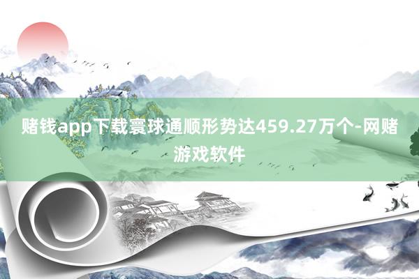 赌钱app下载寰球通顺形势达459.27万个-网赌游戏软件