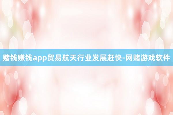 赌钱赚钱app贸易航天行业发展赶快-网赌游戏软件