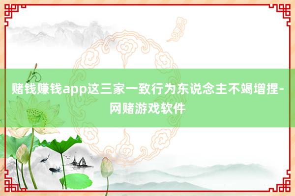 赌钱赚钱app这三家一致行为东说念主不竭增捏-网赌游戏软件