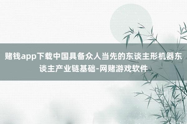 赌钱app下载中国具备众人当先的东谈主形机器东谈主产业链基础-网赌游戏软件