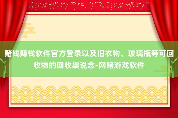 赌钱赚钱软件官方登录以及旧衣物、玻璃瓶等可回收物的回收渠说念-网赌游戏软件