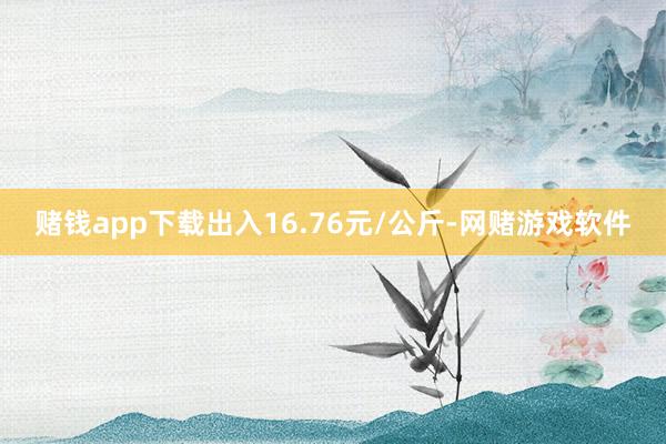 赌钱app下载出入16.76元/公斤-网赌游戏软件