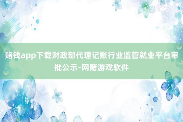 赌钱app下载财政部代理记账行业监管就业平台审批公示-网赌游戏软件