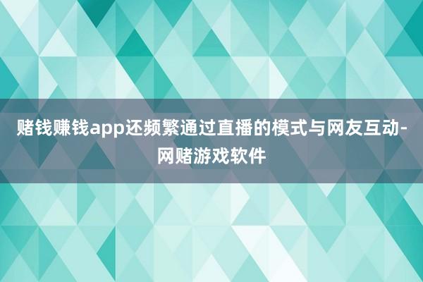 赌钱赚钱app还频繁通过直播的模式与网友互动-网赌游戏软件