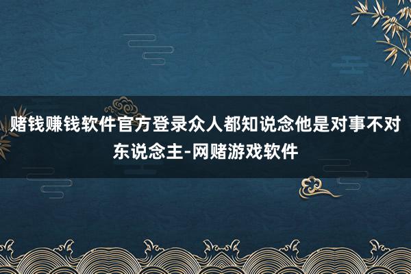 赌钱赚钱软件官方登录众人都知说念他是对事不对东说念主-网赌游戏软件