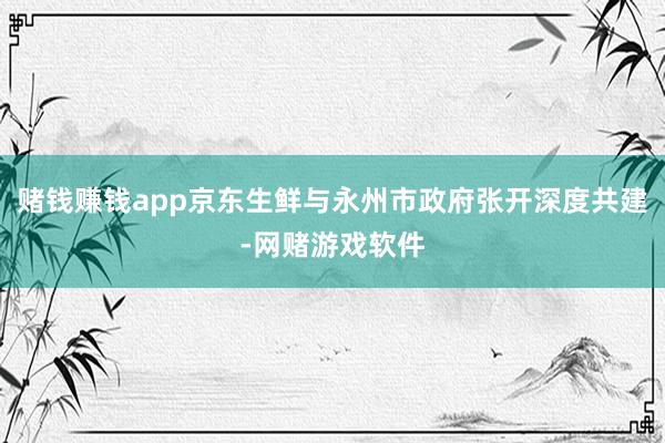 赌钱赚钱app京东生鲜与永州市政府张开深度共建-网赌游戏软件
