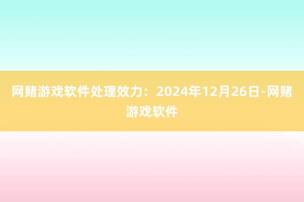 网赌游戏软件处理效力:2024年12月26日-网赌游戏软件