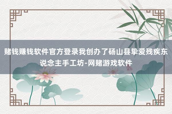 赌钱赚钱软件官方登录我创办了砀山县挚爱残疾东说念主手工坊-网赌游戏软件