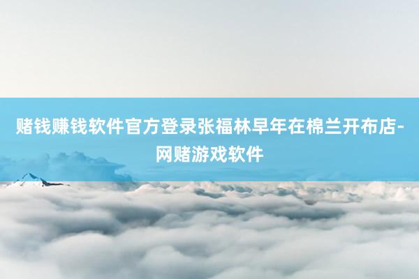 赌钱赚钱软件官方登录张福林早年在棉兰开布店-网赌游戏软件