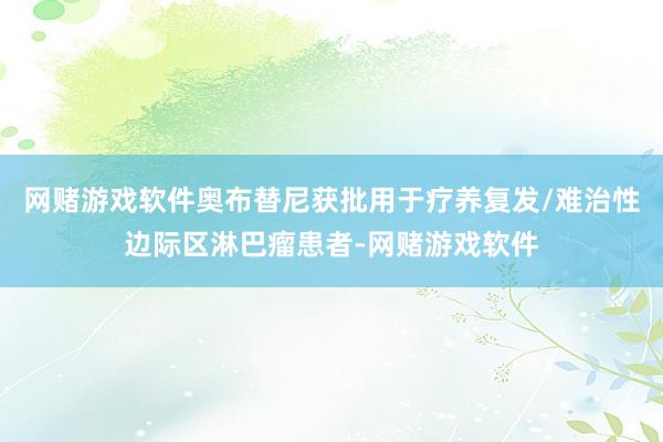 网赌游戏软件奥布替尼获批用于疗养复发/难治性边际区淋巴瘤患者-网赌游戏软件