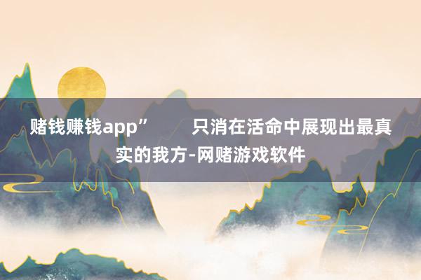 赌钱赚钱app” 只消在活命中展现出最真实的我方-网赌游戏软件