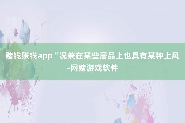 赌钱赚钱app“况兼在某些居品上也具有某种上风-网赌游戏软件