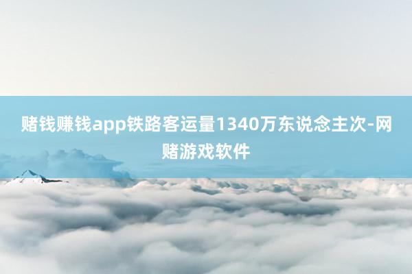 赌钱赚钱app铁路客运量1340万东说念主次-网赌游戏软件