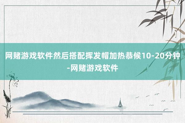 网赌游戏软件然后搭配挥发帽加热恭候10-20分钟-网赌游戏软件