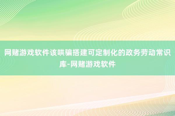 网赌游戏软件该哄骗搭建可定制化的政务劳动常识库-网赌游戏软件
