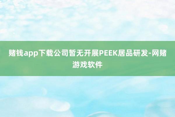 赌钱app下载公司暂无开展PEEK居品研发-网赌游戏软件
