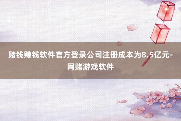 赌钱赚钱软件官方登录公司注册成本为8.5亿元-网赌游戏软件