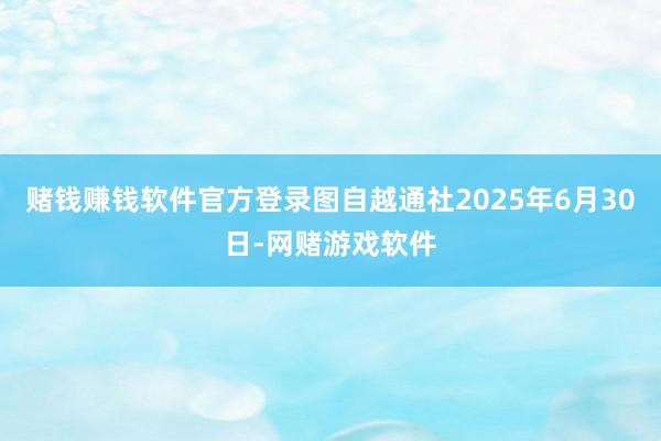 赌钱赚钱软件官方登录图自越通社2025年6月30日-网赌游戏软件