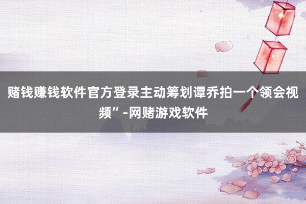 赌钱赚钱软件官方登录主动筹划谭乔拍一个领会视频”-网赌游戏软件