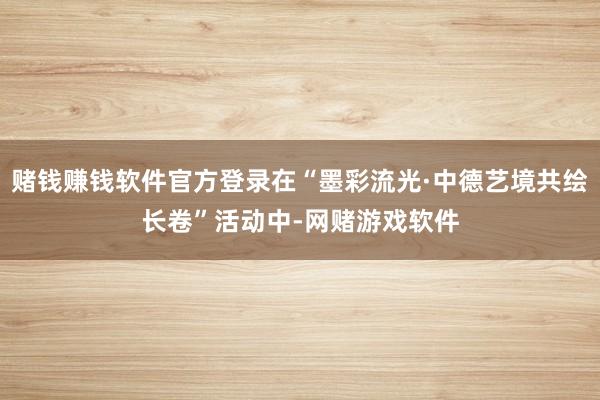 赌钱赚钱软件官方登录在“墨彩流光·中德艺境共绘长卷”活动中-网赌游戏软件