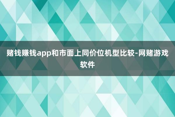 赌钱赚钱app和市面上同价位机型比较-网赌游戏软件