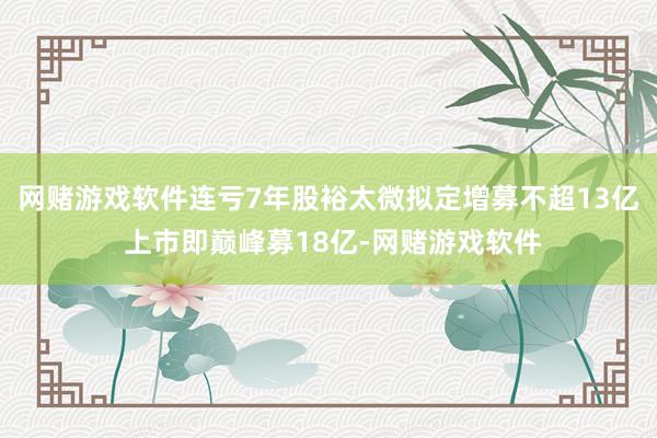 网赌游戏软件连亏7年股裕太微拟定增募不超13亿 上市即巅峰募18亿-网赌游戏软件