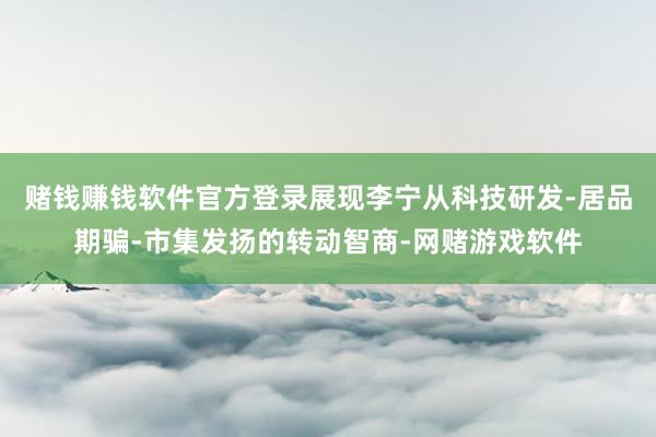 赌钱赚钱软件官方登录展现李宁从科技研发-居品期骗-市集发扬的转动智商-网赌游戏软件