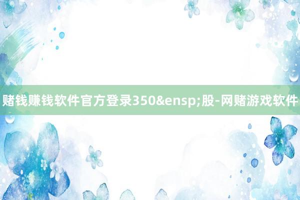 赌钱赚钱软件官方登录350&ensp;股-网赌游戏软件